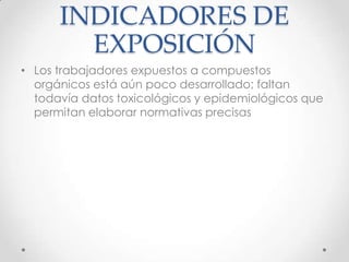 INDICADORES DE
        EXPOSICIÓN
• Los trabajadores expuestos a compuestos
  orgánicos está aún poco desarrollado; faltan
  todavía datos toxicológicos y epidemiológicos que
  permitan elaborar normativas precisas
 