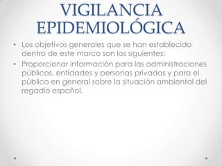 VIGILANCIA
      EPIDEMIOLÓGICA
• Los objetivos generales que se han establecido
  dentro de este marco son los siguientes:
• Proporcionar información para las administraciones
  públicas, entidades y personas privadas y para el
  público en general sobre la situación ambiental del
  regadío español.
 