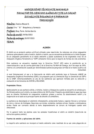 UNIVERSIDAD TÉCNICA DE MACHALA

FACULTAD DE CIENCIAS QUÍMICAS Y DE LA SALUD
ESCUELA DE BIQUIMICA Y FARMACIA

Nombre: Jessica Macas D.

TOXICOLOGÍA

Curso: 5 to ´´B´´ Bioquímica y farmacia
Profesor: Bioq. Farm. Carlos García
Fecha de envió: 24/06/2013

Fecha de entrega: 01/07/2013
TEMA:
ALDRIN
El Aldrín es un producto químico artificial utilizado como insecticida. Se relaciona con otros compuestos
similares químicamente como el endrín, dieldrín e isodrín, que se encuentran prohibidos en la Unión Europea.
Es un compuesto persistente en el medio ambiente y puede acumularse en los organismos vivos. Es un
Compuesto Orgánico Persistente (o “COP”) altamente tóxico para la mayoría de formas de vida existentes.
Esta sustancia se encuentra regulada bajo la Directiva 79/117 (CE) sobre la prohibición en la
comercialización o uso de ciertos pesticidas y de la Directiva 76/464 del Consejo, de 4 de mayo de 1976,
relativa a la contaminación causada por determinadas sustancias peligrosas vertidas en el medio acuático de
la
Comunidad.
A nivel Internacional, el uso y la fabricación de Aldrín está prohibido bajo el Protocolo UNECE de
Compuestos Orgánicos Persistentes (COP) y es propuesto para su eliminación bajo la Convención de COP“s
de la UNEP. Internacionalmente es una de las sustancias que aparecen listadas para su selección y
evaluación en los Convenios de OSPAR y HELSINKI.
Propiedades físicas.
Químicamente es una sustancia sólida, cristalina, inodora y blanquecina cuando se encuentra en estado puro.
Su fórmula química es C12H8Cl6 y su masa atómica de 364,9 g/mol. Presenta una solubilidad en agua muy baja
pero se disuelve fácilmente en compuestos orgánicos, grasas y aceites. Es absolutamente volátil y su
evaporación en el suelo es la principal fuente de emisión a la atmósfera.
La sustancia se descompone al calentarla intensamente, produciendo humos y vapores tóxicos y corrosivos
de cloro y cloruro de hidrógeno. Reacciona con ácidos, oxidantes, metales activos, fenoles y catalizadores
ácidos. Puede ser corrosivo debido al lento desprendimiento de cloruro de hidrógeno cuando está
almacenado.
Por lo general tanto las plantas como los animales transforman el aldrín en dieldrín (insecticida de
estructura química similar).
Fuentes de emisión y aplicaciones del aldrín.
La mayoría esta sustancia se incorpora al medio ambiente como resultado de su uso como plaguicida en

 