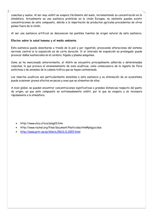 cosechas y suelos. Al ser muy volátil se evapora fácilmente del suelo, incrementando su concentración en la
atmósfera. Actualmente es una sustancia prohibida en la Unión Europea, no obstante pueden existir
concentraciones de este compuesto, debido a la importación de productos agrícolas procedentes de otros
países fuera de la Unión.
Al ser una sustancia artificial se desconocen las posibles fuentes de origen natural de esta sustancia.
Efectos sobre la salud humana y el medio ambiente.
Esta sustancia puede absorberse a través de la piel y por ingestión, provocando alteraciones del sistema
nervioso central si la exposición es de corta duración. Si el intervalo de exposición es prolongado puede
provocar daños sustanciales en el cerebro, hígado y plasma sanguíneo.
Como se ha mencionado anteriormente, el Aldrín se encuentra principalmente adherido a determinadas
cosechas, lo que provoca el envenenamiento de aves acuáticas, como consecuencia de la ingesta de flora
autóctona o de animales de la cadena trófica que se hayan contaminado.
Los insectos acuáticos son particularmente sensibles a esta sustancia y su eliminación de un ecosistema
puede ocasionar graves efectos en peces y aves que se alimenten de ellos.
A nivel global, se pueden encontrar concentraciones significativas a grandes distancias respecto del punto
de origen, ya que este compuesto es extremadamente volátil, por lo que se evapora y se incorpora
rápidamente a la atmósfera.

http://www.olca.cl/oca/plag03.htm
http://www.rachel.org/files/document/Pesticidas.htm#plaguicidas
http://www.prtr-es.es/Aldrin,15613,11,2007.html

 
