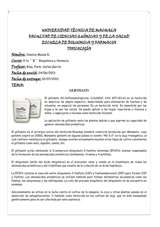 UNIVERSIDAD TÉCNICA DE MACHALA

FACULTAD DE CIENCIAS QUÍMICAS Y DE LA SALUD
ESCUELA DE BIQUIMICA Y FARMACIA

Nombre: Jessica Macas D.

TOXICOLOGÍA

Curso: 5 to ´´B´´ Bioquímica y farmacia
Profesor: Bioq. Farm. Carlos García
Fecha de envió: 24/06/2013

Fecha de entrega: 01/07/2013
TEMA:

GLIFOSATO
El glifosato (N-fosfonometilglicina, C3H8NO5P, CAS 1071-83-6) es un herbicida
no selectivo de amplio espectro, desarrollado para eliminación de hierbas y de
arbustos, en especial los perennes. Es un herbicida total. Es absorbido por las
hojas y no por las raíces. Se puede aplicar a las hojas, inyectarse a troncos y
tallos, o asperjarse a tocones como herbicida forestal.
La aplicación de glifosato mata las plantas debido a que suprime su capacidad de
generar aminoácidos aromáticos.
El glifosato es el principio activo del herbicida Roundup (nombre comercial producido por Monsanto, cuya
patente expiró en 2000). Monsanto patentó en algunos países el evento "40-3-2" en la soja transgénica, el
cual confiere resistencia al glifosato. Aunque existen actualmente muchos otros tipos de cultivo resistentes
al glifosato como maíz, algodón, canola, etc.
El glifosato actúa inhibiendo la 5-enolpiruvil-shiquimato-3-fosfato sintetasa (EPSPS), enzima responsable
de la formación de los aminoácidos aromáticos fenilalanina, tirosina y triptófano.
El shiquimato (anión del ácido shiquímico) es el precursor clave y común en la biosíntesis de todos los
aminoácidos aromáticos y del triptófano que resulta de la ciclación de un ácido heptónico.
La EPSPS cataliza la reacción entre shiquimato-3-fosfato (S3P) y fosfoenolpiruvato (PEP) para formar ESP
y fosfato. Los aminoácidos aromáticos se utilizan también para formar metabolitos secundarios como los
folatos, las ubiquinonas y las naftoquinas. La ruta del proceso bioquímico del shiquimato no se encuentra en
animales.
Adicionalmente se utiliza en la lucha contra el cultivo de la amapola, la coca y otras plantas usadas en el
desarrollo de estupefacientes. Y también como herbicida en los cultivos de soja, que ha sido manipulada
genéticamente para no ser afectada por esta sustancia.

 