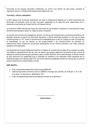 herbicidas en los parques nacionales colombianos, se cultiva coca dentro de esas áreas, cortando la
vegetación natural, y estableciendo plantaciones ilegales de coca.
Toxicidad y efectos indeseables
La EPA (Agencia de Protección Ambiental), así como la Organización Mundial de la Salud clasificaron los
herbicidas con glifosato como de baja toxicidad, englobados en la Clase III para exposiciones oral e
inhalación en una escala de I (más tóxico) a IV (menos tóxico).
La revisión en 2000 concluyó que «bajo las condiciones de uso presente y esperado, no hay potencial riesgo
del herbicida Roundup en poner en riesgo de salud a humanos».
Un estudio del activista antitransgénicos Seralini, afirma que las formulaciones y productos metabólicos de
Roundup causarían la muerte de embriones, placentas, y células umbilicales humanos in vitro aún en bajas
concentraciones (1 × 10−5 veces la concentración recomendada para el uso). El trabajo ha sido criticado por
su metodología, ya que los efectos no son proporcionales a las concentraciones de glifosato, se
administraron dosis irreales de surfactante (detergente) en los cultivos celulares y las lineas celulares
usadas no eran adecuadas.
Las decisiones de las autoridades para permitir el empleo de un herbicida se basan en un conjunto de datos
toxicológicos representativos del uso real, de manera que puedan esperarse los beneficios del control de
malezas sin efectos adversos para personas o para el medio ambiente. En la Unión Europea, la última revisión
de este herbicida fue completada bajo el liderazgo de Alemania y los resultados están expuestos por la
Comisión Europea en el Review report for the active substance glyphosate donde se concluye que no existen
efectos adversos en la salud humana o animal.
WEB GRAFÍA:
http://www.sanborondon.info/content/view/2084/40/
National Agriculture Statistics Service (2005) in Acreage eds. Johanns, M. & Wiyatt, S. D. 6 30
(U.S. Dept. of Agriculture, Washington, DC).
http://nomasvenenosencanarias.wordpress.com/que-es-el-glifosato/

-----------------------Jessica Macas

 