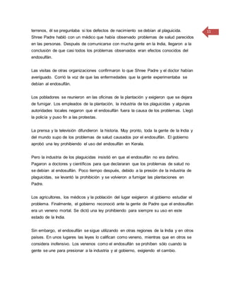 11terrenos, él se preguntaba si los defectos de nacimiento se debían al plaguicida.
Shree Padre habló con un médico que había observado problemas de salud parecidos
en las personas. Después de comunicarse con mucha gente en la India, llegaron a la
conclusión de que casi todos los problemas observados eran efectos conocidos del
endosulfán.
Las visitas de otras organizaciones confirmaron lo que Shree Padre y el doctor habían
averiguado. Corrió la voz de que las enfermedades que la gente experimentaba se
debían al endosulfán.
Los pobladores se reunieron en las oficinas de la plantación y exigieron que se dejara
de fumigar. Los empleados de la plantación, la industria de los plaguicidas y algunas
autoridades locales negaron que el endosulfán fuera la causa de los problemas. Llegó
la policía y puso fin a las protestas.
La prensa y la televisión difundieron la historia. Muy pronto, toda la gente de la India y
del mundo supo de los problemas de salud causados por el endosulfán. El gobierno
aprobó una ley prohibiendo el uso del endosulfán en Kerala.
Pero la industria de los plaguicidas insistió en que el endosulfán no era dañino.
Pagaron a doctores y científicos para que declararan que los problemas de salud no
se debían al endosulfán. Poco tiempo después, debido a la presión de la industria de
plaguicidas, se levantó la prohibición y se volvieron a fumigar las plantaciones en
Padre.
Los agricultores, los médicos y la población del lugar exigieron al gobierno estudiar el
problema. Finalmente, el gobierno reconoció ante la gente de Padre que el endosulfán
era un veneno mortal. Se dictó una ley prohibiendo para siempre su uso en este
estado de la India.
Sin embargo, el endosulfán se sigue utilizando en otras regiones de la India y en otros
países. En unos lugares las leyes lo califican como veneno, mientras que en otros se
considera inofensivo. Los venenos como el endosulfán se prohíben sólo cuando la
gente se une para presionar a la industria y al gobierno, exigiendo el cambio.
 