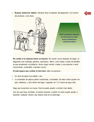 16 Busque asistencia médica. Siempre lleve la etiqueta del plaguicida o el nombre
del producto, si los tiene.
No vomite si la etiqueta indica no hacerlo. No vomite nunca después de tragar un
plaguicida que contenga gasolina, queroseno, xileno u otro líquido a base de petróleo,
ya que empeoraría el problema. Nunca haga vomitar o beber a una persona si está
inconsciente, confundida o tiembla mucho.
Si está seguro que vomitar le hará bien, déle a la persona:
 Un vaso de agua muy salada —o—
 2 cucharadas de alguna planta machacada, comestible, de sabor fuerte (puede ser
apio, albahaca, u otra hierba del lugar), seguidas de 1 ó 2 vasos de agua tibia.
Haga que la persona se mueva. Esto le puede ayudar a vomitar más rápido.
Una vez que haya vomitado, el carbón activado o carbón en polvo puede ayudar a
absorber cualquier veneno que todavía esté en el estómago.
Ante los primeros síntomas
de intoxicación se debe
buscar rápidamente
asistencia médica
 
