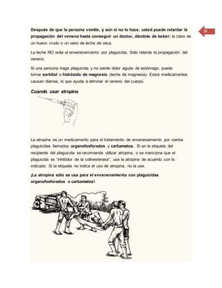 18Después de que la persona vomite, y aún si no lo hace, usted puede retardar la
propagación del veneno hasta conseguir un doctor, dándole de beber: la clara de
un huevo crudo o un vaso de leche de vaca.
La leche NO evita el envenenamiento por plaguicida. Sólo retarda la propagación del
veneno.
Si una persona traga plaguicida y no siente dolor agudo de estómago, puede
tomar sorbitol o hidróxido de magnesio (leche de magnesia). Estos medicamentos
causan diarrea, lo que ayuda a eliminar el veneno del cuerpo.
Cuando usar atropina
La atropina es un medicamento para el tratamiento de envenenamiento por ciertos
plaguicidas llamados organofosforados y carbamatos. Si en la etiqueta del
recipiente del plaguicida se recomienda utilizar atropina, o se menciona que el
plaguicida es “inhibidor de la colinesterasa”, use la atropina de acuerdo con lo
indicado. Si la etiqueta no indica el uso de atropina, no la use.
¡La atropina sólo se usa para el envenenamiento con plaguicidas
organofosforados o carbamatos!
 