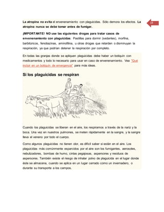 19La atropina no evita el envenenamiento con plaguicidas. Sólo demora los efectos. La
atropina nunca se debe tomar antes de fumigar.
¡IMPORTANTE! NO use las siguientes drogas para tratar casos de
envenenamiento con plaguicidas: Pastillas para dormir (sedantes), morfina,
barbitúricos, fenotiazinas, aminofilina, u otras drogas que retarden o disminuyan la
respiración, ya que podrían detener la respiración por completo.
En todas las granjas donde se apliquen plaguicidas debe haber un botiquín con
medicamentos y todo lo necesario para usar en caso de envenenamiento. Vea "Qué
incluir en un botiquín de emergencia" para más ideas.
Si los plaguicidas se respiran
Cuando los plaguicidas se liberan en el aire, los respiramos a través de la nariz y la
boca. Una vez en nuestros pulmones, se meten rápidamente en la sangre, y la sangre
lleva el veneno por todo el cuerpo.
Como algunos plaguicidas no tienen olor, es difícil saber si están en el aire. Los
plaguicidas más comúnmente esparcidos por el aire son los fumigantes, aerosoles,
nebulizadores, bombas de humo, cintas pegajosas, aspersores y residuos de
aspersores. También existe el riesgo de inhalar polvo de plaguicida en el lugar donde
éste se almacena, cuando se aplica en un lugar cerrado como un invernadero, o
durante su transporte a los campos.
 