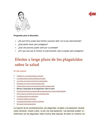22
Preguntas para la discusión:
 ¿De qué forma puede este hombre causarse daño con lo que está haciendo?
 ¿Qué podría hacer para protegerse?
 ¿Qué otra persona puede sufrir por su actividad?
 ¿Por qué cree que el hombre no está haciendo todo lo posible para protegerse?
Efectos a largo plazo de los plaguicidas
sobre la salud
En este capítulo:
 Capítulo 14: Los plaguicidas son veneno
 Los plaguicidas causan problemas de salud
 Los niños y el envenenamiento por plaguicidas
 Proteger a los niños contra los plaguicidas
 Tratamiento en casos de envenenamiento por plaguicidas
 Efectos a largo plazo de los plaguicidas sobre la salud
 El envenenamiento por plaguicidas puede parecerse a otras enfermedades
 Cómo reducir los daños por el uso de plaguicidas
 Los plaguicidas en los alimentos
 Control de plagas en el hogar
 Los plaguicidas dañan el medio ambiente
 Educación sobre plaguicidas
La mayoría de los envenenamientos por plaguicidas se deben a la exposición durante
varias semanas, meses o años, no por una sola exposición. Las personas pueden no
enfermarse por los plaguicidas hasta muchos años después de entrar en contacto con
 