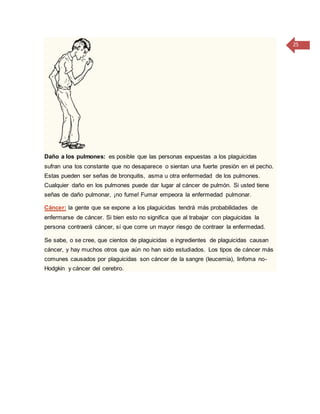 25
Daño a los pulmones: es posible que las personas expuestas a los plaguicidas
sufran una tos constante que no desaparece o sientan una fuerte presión en el pecho.
Estas pueden ser señas de bronquitis, asma u otra enfermedad de los pulmones.
Cualquier daño en los pulmones puede dar lugar al cáncer de pulmón. Si usted tiene
señas de daño pulmonar, ¡no fume! Fumar empeora la enfermedad pulmonar.
Cáncer: la gente que se expone a los plaguicidas tendrá más probabilidades de
enfermarse de cáncer. Si bien esto no significa que al trabajar con plaguicidas la
persona contraerá cáncer, sí que corre un mayor riesgo de contraer la enfermedad.
Se sabe, o se cree, que cientos de plaguicidas e ingredientes de plaguicidas causan
cáncer, y hay muchos otros que aún no han sido estudiados. Los tipos de cáncer más
comunes causados por plaguicidas son cáncer de la sangre (leucemia), linfoma no-
Hodgkin y cáncer del cerebro.
 