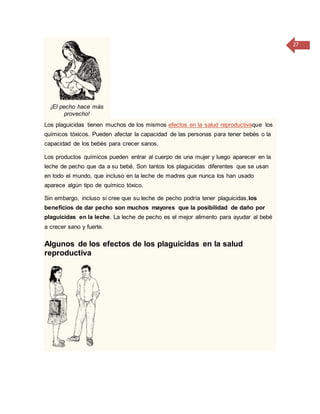 27
¡El pecho hace más
provecho!
Los plaguicidas tienen muchos de los mismos efectos en la salud reproductivaque los
químicos tóxicos. Pueden afectar la capacidad de las personas para tener bebés o la
capacidad de los bebés para crecer sanos.
Los productos químicos pueden entrar al cuerpo de una mujer y luego aparecer en la
leche de pecho que da a su bebé. Son tantos los plaguicidas diferentes que se usan
en todo el mundo, que incluso en la leche de madres que nunca los han usado
aparece algún tipo de químico tóxico.
Sin embargo, incluso si cree que su leche de pecho podría tener plaguicidas,los
beneficios de dar pecho son muchos mayores que la posibilidad de daño por
plaguicidas en la leche. La leche de pecho es el mejor alimento para ayudar al bebé
a crecer sano y fuerte.
Algunos de los efectos de los plaguicidas en la salud
reproductiva
 