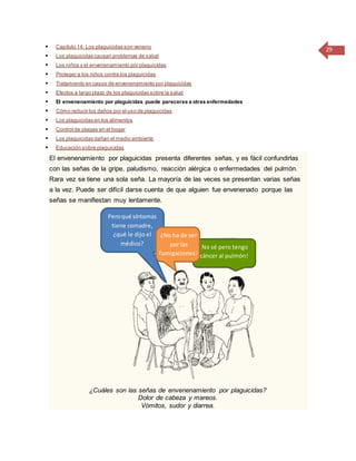 29 Capítulo 14: Los plaguicidas son veneno
 Los plaguicidas causan problemas de salud
 Los niños y el envenenamiento por plaguicidas
 Proteger a los niños contra los plaguicidas
 Tratamiento en casos de envenenamiento por plaguicidas
 Efectos a largo plazo de los plaguicidas sobre la salud
 El envenenamiento por plaguicidas puede parecerse a otras enfermedades
 Cómo reducir los daños por el uso de plaguicidas
 Los plaguicidas en los alimentos
 Control de plagas en el hogar
 Los plaguicidas dañan el medio ambiente
 Educación sobre plaguicidas
El envenenamiento por plaguicidas presenta diferentes señas, y es fácil confundirlas
con las señas de la gripe, paludismo, reacción alérgica o enfermedades del pulmón.
Rara vez se tiene una sola seña. La mayoría de las veces se presentan varias señas
a la vez. Puede ser difícil darse cuenta de que alguien fue envenenado porque las
señas se manifiestan muy lentamente.
¿Cuáles son las señas de envenenamiento por plaguicidas?
Dolor de cabeza y mareos.
Vómitos, sudor y diarrea.
No sé pero tengo
cáncer al pulmón!
Peroqué síntomas
tiene comadre,
¿qué le dijo el
médico?
¿No ha de ser
por las
fumigaciones?
 