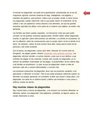 3A menudo los plaguicidas son parte de la agroindustria caracterizada por el uso de
maquinaría agrícola, enormes sistemas de riego, trabajadores mal pagados y
subsidios del gobierno, para producir cultivos que se pueden vender a menor precio.
Los plaguicidas pueden exterminar todo lo que pueda reducir el rendimiento de los
cultivos o dar una apariencia menos atractiva a los alimentos, así que las grandes
empresas agrícolas los utilizan como parte de un sistema cuyo objetivo es vender más
alimentos.
Las familias que tienen granjas pequeñas, con frecuencia creen que para poder
competir con las grandes empresas agropecuarias también deben utilizar plaguicidas.
Cuando un agricultor pobre está luchando por alimentar a su familia en el presente, tal
vez no reflexione sobre las consecuencias para su propia salud o la de su familia en el
futuro. No obstante, cultivar de esta manera tiene altos costos para la salud de las
personas y del medio ambiente.
Con el tiempo, los plaguicidas causan gran daño. Después de muchos años de
fumigación, las plagas pueden volverse resistentes a los productos químicos. Los
plaguicidas eliminan también a muchos insectos y aves que no son dañinos y que
controlan las plagas en las cosechas. Cuando esto sucede, los plaguicidas ya no
reducen las pérdidas ocasionadas por las plagas, la productividad de los cultivos baja
y las familias se empobrecen. Lo peor es que los plaguicidas matan a miles de
personas cada año y causan enfermedades a muchas más.
Las empresas productoras de plaguicidas dicen que sus productos ayudarán a los
agricultores a “alimentar al mundo”. Pero lo que estas empresas realmente quieren es
alimentar sus propias ganancias sin considerar el daño que causan a largo plazo. Los
plaguicidas son parte de un sistema injusto y dañino que enriquece a unos pocos y
enferma a todos los demás.
Hay muchas clases de plaguicidas
Hay muchos tipos y marcas de plaguicidas, y se conocen con nombres diferentes en
diferentes países. Los plaguicidas más peligrosos, prohibidos en algunos países, se
venden libremente en otros.
 