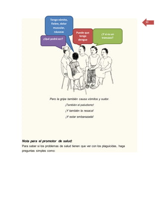 30
Pero la gripe también causa vómitos y sudor.
¡También el paludismo!
¡Y también la resaca!
¡Y estar embarazada!
Nota para el promotor de salud:
Para saber si los problemas de salud tienen que ver con los plaguicidas, haga
preguntas simples como:
Tengo vómito,
fiebre, dolor
muscular,
náuseas
¿Qué podrá ser?
Puede que
tenga
dengue
¿Y si es un
trancazo?
 