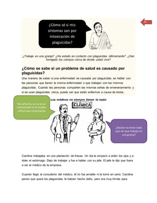 31
¿Trabaja en una granja? ¿Ha estado en contacto con plaguicidas últimamente? ¿Han
fumigado los campos cerca de donde usted vive?
¿Cómo se sabe si un problema de salud es causado por
plaguicidas?
Una manera de saber si una enfermedad es causada por plaguicidas es hablar con
las personas que tienen la misma enfermedad o que trabajan con los mismos
plaguicidas. Cuando las personas comparten las mismas señas de envenenamiento y
si se usan plaguicidas cerca, puede ser que estén enfermos a causa de éstos.
Los médicos no siempre tienen la razón
Carolina trabajaba en una plantación de fresas. Un día le empezó a arder los ojos y a
doler el estómago. Dejo de trabajar y fue a hablar con su jefe. El jefe le dijo que fuera
a ver al médico de la empresa.
Cuando llegó al consultorio del médico, él no fue amable ni la tomó en serio. Carolina
pensó que quizá los plaguicidas le habían hecho daño, pero era muy tímida para
¿Cómo sé si mis
síntomas son por
intoxicación de
plaguicidas?
¿Doctor no tiene nada
que ver que trabaje en
una granja?
No señorita, es no se ve
involucrado en el cuadro
clínico que ud presenta
 