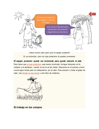 36
¡Hace mucho calor para usar mi equipo protector!
Sí, es incómodo, pero sin ropa protectora te puedes envenenar.
El equipo protector puede ser incómodo pero puede salvarle la vida
Para hacer que la ropa protectora sea menos incómoda, fumigue temprano en la
mañana o al atardecer, cuando el sol no es tan fuerte. Descanse en la sombra y tome
mucha agua limpia para no indisponerse por el calor. Para prevenir o tratar el golpe de
calor, vea Donde no hay doctor u otro libro de medicina.
Si trabaja en los campos
¿Peropor qué tanta cosa
para trabajar, si sólo voy
a fumigar?
José, pero es necesario para
nuestro bien. Recuerdo los
plaguicidas son venenosos
 