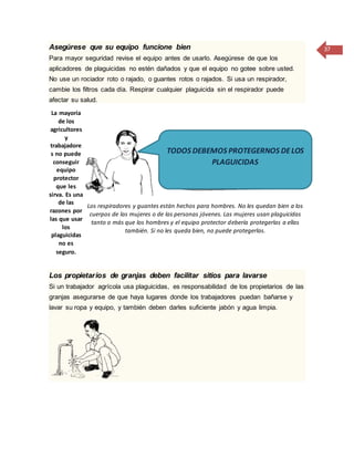 37Asegúrese que su equipo funcione bien
Para mayor seguridad revise el equipo antes de usarlo. Asegúrese de que los
aplicadores de plaguicidas no estén dañados y que el equipo no gotee sobre usted.
No use un rociador roto o rajado, o guantes rotos o rajados. Si usa un respirador,
cambie los filtros cada día. Respirar cualquier plaguicida sin el respirador puede
afectar su salud.
La mayoría
de los
agricultores
y
trabajadore
s no puede
conseguir
equipo
protector
que les
sirva. Es una
de las
razones por
las que usar
los
plaguicidas
no es
seguro.
Los respiradores y guantes están hechos para hombres. No les quedan bien a los
cuerpos de las mujeres o de las personas jóvenes. Las mujeres usan plaguicidas
tanto o más que los hombres y el equipo protector debería protegerlas a ellas
también. Si no les queda bien, no puede protegerlas.
Los propietarios de granjas deben facilitar sitios para lavarse
Si un trabajador agrícola usa plaguicidas, es responsabilidad de los propietarios de las
granjas asegurarse de que haya lugares donde los trabajadores puedan bañarse y
lavar su ropa y equipo, y también deben darles suficiente jabón y agua limpia.
TODOS DEBEMOS PROTEGERNOS DELOS
PLAGUICIDAS
 