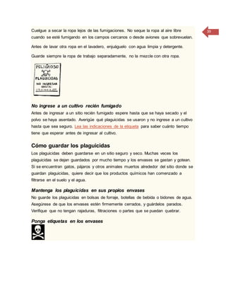 39Cuelgue a secar la ropa lejos de las fumigaciones. No seque la ropa al aire libre
cuando se esté fumigando en los campos cercanos o desde aviones que sobrevuelan.
Antes de lavar otra ropa en el lavadero, enjuáguelo con agua limpia y detergente.
Guarde siempre la ropa de trabajo separadamente, no la mezcle con otra ropa.
No ingrese a un cultivo recién fumigado
Antes de ingresar a un sitio recién fumigado espere hasta que se haya secado y el
polvo se haya asentado. Averigüe qué plaguicidas se usaron y no ingrese a un cultivo
hasta que sea seguro. Lea las indicaciones de la etiqueta para saber cuánto tiempo
tiene que esperar antes de ingresar al cultivo.
Cómo guardar los plaguicidas
Los plaguicidas deben guardarse en un sitio seguro y seco. Muchas veces los
plaguicidas se dejan guardados por mucho tiempo y los envases se gastan y gotean.
Si se encuentran gatos, pájaros y otros animales muertos alrededor del sitio donde se
guardan plaguicidas, quiere decir que los productos químicos han comenzado a
filtrarse en el suelo y el agua.
Mantenga los plaguicidas en sus propios envases
No guarde los plaguicidas en bolsas de forraje, botellas de bebida o bidones de agua.
Asegúrese de que los envases estén firmemente cerrados, y guárdelos parados.
Verifique que no tengan rajaduras, filtraciones o partes que se puedan quebrar.
Ponga etiquetas en los envases
 