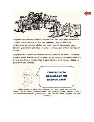 4
Los plaguicidas vienen en diferentes presentaciones tales como polvos para mezclar
con agua y rociar, gránulos y polvos para espolvorear, líquidos para rociar,
recubrimientos para semillas y bolitas para matar roedores. Las espirales contra
zancudos y los venenos para ratas son venenos comunes para eliminar las plagas en
el hogar.
Los plaguicidas se venden en diferentes envases: enlatados, en botellas, en bidones,
en bolsas y otros. Con frecuencia los plaguicidas se guardan en recipientes distintos a
los originales. Pero no importa el tipo de plaguicida ni su forma o envase: ¡todos los
plaguicidas son veneno!
Aunque sé que los plaguicidas son venenosos, tengo que ir a trabajar a las
plantaciones de plátanos para ganar dinero para mi familia. Cuando regreso a casa, a
veces me siento enfermo. ¿Cómo puedo saber si es a causa de los plaguicidas que
usamos?
¿Será que tanto
plaguicida me está
causando daño?
 