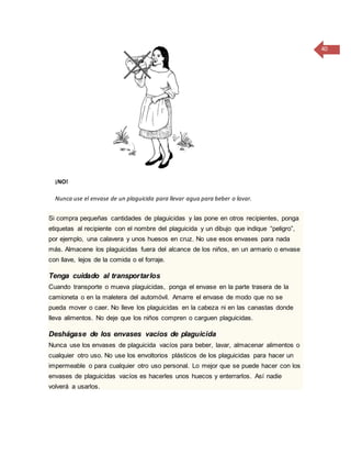 40
¡NO!
Nunca use el envase de un plaguicida para llevar agua para beber o lavar.
Si compra pequeñas cantidades de plaguicidas y las pone en otros recipientes, ponga
etiquetas al recipiente con el nombre del plaguicida y un dibujo que indique “peligro”,
por ejemplo, una calavera y unos huesos en cruz. No use esos envases para nada
más. Almacene los plaguicidas fuera del alcance de los niños, en un armario o envase
con llave, lejos de la comida o el forraje.
Tenga cuidado al transportarlos
Cuando transporte o mueva plaguicidas, ponga el envase en la parte trasera de la
camioneta o en la maletera del automóvil. Amarre el envase de modo que no se
pueda mover o caer. No lleve los plaguicidas en la cabeza ni en las canastas donde
lleva alimentos. No deje que los niños compren o carguen plaguicidas.
Deshágase de los envases vacíos de plaguicida
Nunca use los envases de plaguicida vacíos para beber, lavar, almacenar alimentos o
cualquier otro uso. No use los envoltorios plásticos de los plaguicidas para hacer un
impermeable o para cualquier otro uso personal. Lo mejor que se puede hacer con los
envases de plaguicidas vacíos es hacerles unos huecos y enterrarlos. Así nadie
volverá a usarlos.
 
