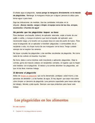 42Si añade agua al plaguicida, nunca ponga la manguera directamente en la mezcla
de plaguicidas. Mantenga la manguera limpia por si alguna persona la utiliza para
tomar agua o para lavar.
Siga las indicaciones de medidas. Use las cantidades indicadas en la
etiqueta. ¡Nunca mezcle, cargue o limpie el equipo cerca de los ríos, arroyos,
acueductos o fuentes de agua!
No permita que los plaguicidas toquen su boca
Para destapar una boquilla (tobera) de aplicador atascada, sople a través de una
pajilla o cañita, y marque el extremo que tocó la boquilla del aplicador para
reconocerlo luego y no tocarlo con su propia boca en caso de usarlo de nuevo. Para
sacar el plaguicida de un aplicador o transferir plaguicidas o combustibles de un
recipiente a otro, no chupe nunca de una manguera con la boca. Tenga cuidado
siempre de no respirar los venenos.
No toque o pruebe los plaguicidas o las semillas recubiertas de plaguicida. No coma
nada de los cultivos sin lavarlos muy bien.
No fume, beba o coma mientras esté mezclando o aplicando plaguicidas. Deje la
comida, goma de mascar y tabaco en recipientes cerrados, en lugares que no hayan
sido tratados con el plaguicida. El tabaco y la comida absorben los plaguicidas, así
que no los lleve mientras trabaja.
Si derrama el plaguicida
Antes de limpiar un plaguicida que se ha derramado, protéjase usted mismo, a las
personas de alrededor y a las fuentes de agua. Si hay alguien que sepa más sobre
cómo limpiar un derrame de plaguicida (una persona capacitada para hacer este tipo
de trabajo), llámela y pida ayuda. Siempre use ropa protectora para hacer este
trabajo.
Los plaguicidas en los alimentos
En este capítulo:
 Capítulo 14: Los plaguicidas son veneno
 