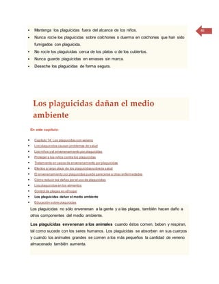 46 Mantenga los plaguicidas fuera del alcance de los niños.
 Nunca rocíe los plaguicidas sobre colchones o duerma en colchones que han sido
fumigados con plaguicida.
 No rocíe los plaguicidas cerca de los platos o de los cubiertos.
 Nunca guarde plaguicidas en envases sin marca.
 Deseche los plaguicidas de forma segura.
Los plaguicidas dañan el medio
ambiente
En este capítulo:
 Capítulo 14: Los plaguicidas son veneno
 Los plaguicidas causan problemas de salud
 Los niños y el envenenamiento por plaguicidas
 Proteger a los niños contra los plaguicidas
 Tratamiento en casos de envenenamiento por plaguicidas
 Efectos a largo plazo de los plaguicidas sobre la salud
 El envenenamiento por plaguicidas puede parecerse a otras enfermedades
 Cómo reducir los daños por el uso de plaguicidas
 Los plaguicidas en los alimentos
 Control de plagas en el hogar
 Los plaguicidas dañan el medio ambiente
 Educación sobre plaguicidas
Los plaguicidas no sólo envenenan a la gente y a las plagas, también hacen daño a
otros componentes del medio ambiente.
Los plaguicidas envenenan a los animales cuando éstos comen, beben y respiran,
tal como sucede con los seres humanos. Los plaguicidas se absorben en sus cuerpos
y cuando los animales grandes se comen a los más pequeños la cantidad de veneno
almacenado también aumenta.
 