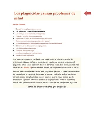 5
Los plaguicidas causan problemas de
salud
En este capítulo:
 Capítulo 14: Los plaguicidas son veneno
 Los plaguicidas causan problemas de salud
 Los niños y el envenenamiento por plaguicidas
 Proteger a los niños contra los plaguicidas
 Tratamiento en casos de envenenamiento por plaguicidas
 Efectos a largo plazo de los plaguicidas sobre la salud
 El envenenamiento por plaguicidas puede parecerse a otras enfermedades
 Cómo reducir los daños por el uso de plaguicidas
 Los plaguicidas en los alimentos
 Control de plagas en el hogar
 Los plaguicidas dañan el medio ambiente
 Educación sobre plaguicidas
Una persona expuesta a los plaguicidas puede mostrar más de una seña de
enfermedad. Algunas señas se presentan en cuanto una persona se expone al
plaguicida. Otras señas aparecen después de varias horas, días e incluso años más
tarde (en el Capítulo 16podrá ver otros efectos de los productos tóxicos en la salud).
Muchas personas están expuestas a los plaguicidas pero no lo saben: las lavanderas,
los trabajadores encargados de recoger la basura y reciclarla, y otros que tienen
contacto directo con plaguicidas pueden estar en igual o mayor peligro que los
trabajadores agrícolas. Deberían saber que los plaguicidas están en su entorno
laboral para que tomaran las mismas precauciones que los trabajadores agrícolas.
Señas de envenenamiento por plaguicida
 