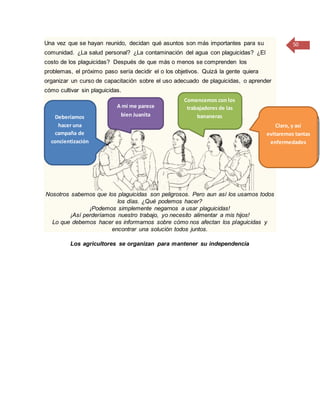 50Una vez que se hayan reunido, decidan qué asuntos son más importantes para su
comunidad. ¿La salud personal? ¿La contaminación del agua con plaguicidas? ¿El
costo de los plaguicidas? Después de que más o menos se comprenden los
problemas, el próximo paso sería decidir el o los objetivos. Quizá la gente quiera
organizar un curso de capacitación sobre el uso adecuado de plaguicidas, o aprender
cómo cultivar sin plaguicidas.
Nosotros sabemos que los plaguicidas son peligrosos. Pero aun así los usamos todos
los días. ¿Qué podemos hacer?
¡Podemos simplemente negarnos a usar plaguicidas!
¡Así perderíamos nuestro trabajo, yo necesito alimentar a mis hijos!
Lo que debemos hacer es informarnos sobre cómo nos afectan los plaguicidas y
encontrar una solución todos juntos.
Los agricultores se organizan para mantener su independencia
Deberíamos
hacer una
campaña de
concientización
A mí me parece
bien Juanita
Comencemos con los
trabajadores de las
bananeras
Claro, y así
evitaremos tantas
enfermedades
 