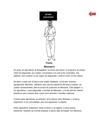 51
FUERA
MONSANTO
Un grupo de agricultores de Bangladesh se reunió para lanzar un programa de charlas
sobre los plaguicidas que usaban y la empresa a la cual se los compraban. Sus
objetivos eran practicar el uso seguro de plaguicidas y ahorrar dinero en los cultivos.
Se dieron cuenta que el banco local estaba trabajando con la gran empresa
agropecuaria Monsanto, aliándose para que los préstamos del banco pudieran ser
usados exclusivamente para la compra de productos de Monsanto. Esto obligaría a
los agricultores a usar plaguicidas y semillas de Monsanto, y no les permitía obtener
préstamos para comprar otras cosas como animales o semillas orgánicas.
Cuando estos agricultores se enteraron de la alianza entre Monsanto y el banco,
organizaron a sus comunidades para que expresaran su opinión.
Estos agricultores protestaron frente al banco y se negaron a sacar nuevos
préstamos. Después de muchas protestas el banco dejó de trabajar con Monsanto.
NO MÁS
PLAGUICIDAS
 