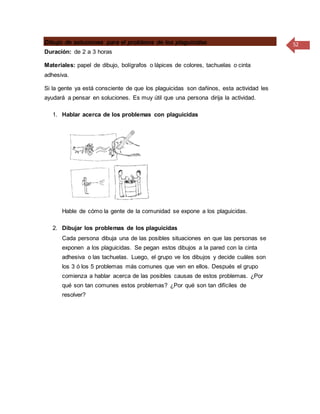 52Dibujo de soluciones para el problema de los plaguicidas
Duración: de 2 a 3 horas
Materiales: papel de dibujo, bolígrafos o lápices de colores, tachuelas o cinta
adhesiva.
Si la gente ya está consciente de que los plaguicidas son dañinos, esta actividad les
ayudará a pensar en soluciones. Es muy útil que una persona dirija la actividad.
1. Hablar acerca de los problemas con plaguicidas
Hable de cómo la gente de la comunidad se expone a los plaguicidas.
2. Dibujar los problemas de los plaguicidas
Cada persona dibuja una de las posibles situaciones en que las personas se
exponen a los plaguicidas. Se pegan estos dibujos a la pared con la cinta
adhesiva o las tachuelas. Luego, el grupo ve los dibujos y decide cuáles son
los 3 ó los 5 problemas más comunes que ven en ellos. Después el grupo
comienza a hablar acerca de las posibles causas de estos problemas. ¿Por
qué son tan comunes estos problemas? ¿Por qué son tan difíciles de
resolver?
 