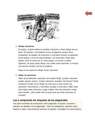 53
3. Dibujar soluciones
En grupos, la gente analiza las posibles soluciones y hacen dibujos de sus
ideas. Por ejemplo, si el problema es que el plaguicida escapa de los
fumigadores de espalda, las soluciones a corto plazo incluyen la reparación
de las goteras y el uso de ropa protectora. Las soluciones a largo plazo
pueden incluir la compra de un nuevo equipo o el cambio a cultivos
orgánicos. Un grupo puede dibujar una o todas estas soluciones. A menudo
una solución resuelve más de un problema.
Pegue en otra pared los dibujos de las soluciones.
4. Hablar de soluciones
Hable de las diferentes soluciones que la gente dibujó. ¿Cuáles soluciones
pueden lograrse pronto? ¿Cuáles soluciones necesitan más tiempo? Puede
cambiarse el orden de los dibujos de modo que se vean primero las
soluciones más prácticas y más fáciles de lograr a corto plazo. Hable sobre
cómo lograr estas soluciones y luego trabajar hacia las soluciones a largo
plazo también. ¿Qué puede hacer el grupo para que estas soluciones se
cumplan?
Lea y comprenda las etiquetas de los plaguicidas
Una parte importante de la educación sobre plaguicidas es ayudar a la gente a
entender las etiquetas de los plaguicidas. Todos los trabajadores agrícolas tienen
derecho a saber a qué productos químicos se exponen, los peligros de cada producto,
 