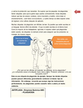 54y cuál es la protección que necesitan. Se supone que los paquetes de plaguicidas
tienen etiquetas para que la gente sepa usarlos correctamente. Estas etiquetas
indican qué tipo de veneno contiene, cómo mezclarlo y medirlo, cómo tratar el
envenenamiento, cuán tóxico es el producto, y cuánto tiempo se debe esperar antes
de ingresar a los cultivos después de aplicarlo.
Muchas etiquetas de plaguicida son difíciles de leer. Es posible que estén escritas en
un lenguaje técnico difícil de entender. O que no estén escritas en el idioma local.
Como la mayoría de los trabajadores agrícolas ni siquiera saben qué plaguicidas
están usando, las etiquetas no siempre sirven para asegurar que los productos se
manejen de manera segura.
¿Por qué son tan difíciles de entender las etiquetas de los plaguicidas?
¿Lo comprarías acaso si la etiqueta fuera clara y dijera “Producto venenoso: si lo usa
mal podría morir”?
Esta es una etiqueta de plaguicida de ejemplo. Aunque las demás etiquetas
pueden parecer diferentes, generalmente contienen el mismo tipo de
información. Sin embargo, recuerde que aunque siga las instrucciones
perfectamente, los plaguicidas pueden causarle daño a usted y al medio
ambiente.
ANTIPLAGA - Empresa Química ABC
- PLAGUICIDA
Pero si yo ni tomo
en cuentas las
etiquetas!
Don Julián, son
necesarias para así
evitar tantas desgracias
 