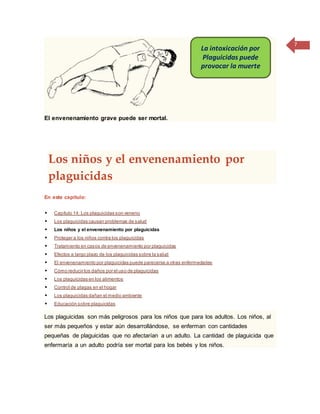 7
El envenenamiento grave puede ser mortal.
Los niños y el envenenamiento por
plaguicidas
En este capítulo:
 Capítulo 14: Los plaguicidas son veneno
 Los plaguicidas causan problemas de salud
 Los niños y el envenenamiento por plaguicidas
 Proteger a los niños contra los plaguicidas
 Tratamiento en casos de envenenamiento por plaguicidas
 Efectos a largo plazo de los plaguicidas sobre la salud
 El envenenamiento por plaguicidas puede parecerse a otras enfermedades
 Cómo reducir los daños por el uso de plaguicidas
 Los plaguicidas en los alimentos
 Control de plagas en el hogar
 Los plaguicidas dañan el medio ambiente
 Educación sobre plaguicidas
Los plaguicidas son más peligrosos para los niños que para los adultos. Los niños, al
ser más pequeños y estar aún desarrollándose, se enferman con cantidades
pequeñas de plaguicidas que no afectarían a un adulto. La cantidad de plaguicida que
enfermaría a un adulto podría ser mortal para los bebés y los niños.
La intoxicación por
Plaguicidas puede
provocar la muerte
 