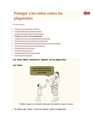 9
Proteger a los niños contra los
plaguicidas
En este capítulo:
 Capítulo 14: Los plaguicidas son veneno
 Los plaguicidas causan problemas de salud
 Los niños y el envenenamiento por plaguicidas
 Proteger a los niños contra los plaguicidas
 Tratamiento en casos de envenenamiento por plaguicidas
 Efectos a largo plazo de los plaguicidas sobre la salud
 El envenenamiento por plaguicidas puede parecerse a otras enfermedades
 Cómo reducir los daños por el uso de plaguicidas
 Los plaguicidas en los alimentos
 Control de plagas en el hogar
 Los plaguicidas dañan el medio ambiente
 Educación sobre plaguicidas
Los niños deben mantenerse alejados de los plaguicidas.
Los niños:
Olanike, espera un momento hasta que me cambie la ropa y me lave.
 No deben jugar, utilizar ni tocar los envases usados de plaguicidas.
Espera pequeño, dame un
poco de tiempo para darte
amor seguro
 