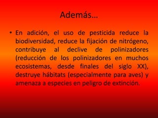 Además…
• En adición, el uso de pesticida reduce la
biodiversidad, reduce la fijación de nitrógeno,
contribuye al declive de polinizadores
(reducción de los polinizadores en muchos
ecosistemas, desde finales del siglo XX),
destruye hábitats (especialmente para aves) y
amenaza a especies en peligro de extinción.
 