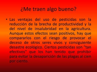 ¿Me traen algo bueno?
• Las ventajas del uso de pesticidas son la
reducción de la brecha de productividad y la
del nivel de insalubridad en la agricultura.
Aunque estos efectos sean positivos, hay que
compararlos con el riesgo de provocar el
deceso de otros seres vivos y consiguiente
desastre ecológico. Ciertos pesticidas son "tan
efectivos" que los han tenido que prohibir
para evitar la desaparición de las plagas al cien
por ciento.
 