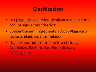 Clasificación
• Los plaguicidas pueden clasificarse de acuerdo
con los siguientes criterios:
• Concentración: Ingrediente activo, Plaguicida
técnico, plaguicida formulado.
• Organismos que controlan: Insecticidas,
Acaricidas, Bactericidas, Rodenticidas,
Avicidas, etc.
 