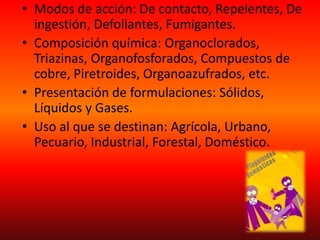 • Modos de acción: De contacto, Repelentes, De
ingestión, Defoliantes, Fumigantes.
• Composición química: Organoclorados,
Triazinas, Organofosforados, Compuestos de
cobre, Piretroides, Organoazufrados, etc.
• Presentación de formulaciones: Sólidos,
Líquidos y Gases.
• Uso al que se destinan: Agrícola, Urbano,
Pecuario, Industrial, Forestal, Doméstico.
 