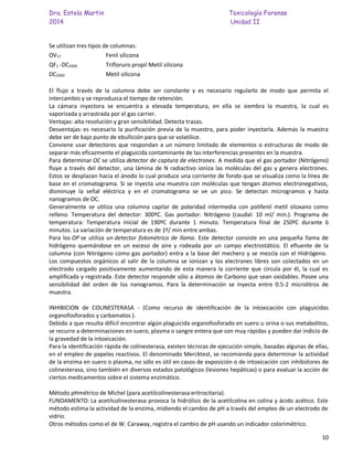 Dra. Estela Martin Toxicología Forense
2014 Unidad II
10
Se utilizan tres tipos de columnas:
OV17 Fenil silicona
QF1 -DC2000 Trifloruro propil Metil silicona
DC2000 Metil silicona
El flujo a través de la columna debe ser constante y es necesario regularlo de modo que permita el
intercambio y se reproduzca el tiempo de retención.
La cámara inyectora se encuentra a elevada temperatura, en ella se siembra la muestra, la cual es
vaporizada y arrastrada por el gas carrier.
Ventajas: alta resolución y gran sensibilidad. Detecta trazas.
Desventajas: es necesario la purificación previa de la muestra, para poder inyectarla. Además la muestra
debe ser de bajo punto de ebullición para que se volatilice.
Conviene usar detectores que respondan a un número limitado de elementos o estructuras de modo de
separar más eficazmente el plaguicida contaminante de las interferencias presentes en la muestra.
Para determinar OC se utiliza detector de captura de electrones. A medida que el gas portador (Nitrógeno)
fluye a través del detector, una lámina de N radiactivo ioniza las moléculas del gas y genera electrones.
Estos se desplazan hacia el ánodo lo cual produce una corriente de fondo que se visualiza como la línea de
base en el cromatograma. Si se inyecta una muestra con moléculas que tengan átomos electronegativos,
disminuye la señal eléctrica y en el cromatograma se ve un pico. Se detectan microgramos y hasta
nanogramos de OC.
Generalmente se utiliza una columna capilar de polaridad intermedia con polifenil metil siloxano como
relleno. Temperatura del detector: 300ºC. Gas portador: Nitrógeno (caudal: 10 ml/ min.). Programa de
temperatura: Temperatura inicial de 190ºC durante 1 minuto. Temperatura final de 250ºC durante 6
minutos. La variación de temperatura es de 1º/ min entre ambas.
Para los OP se utiliza un detector fotométrico de llama. Este detector consiste en una pequeña llama de
hidrógeno quemándose en un exceso de aire y rodeada por un campo electrostático. El efluente de la
columna (con Nitrógeno como gas portador) entra a la base del mechero y se mezcla con el Hidrógeno.
Los compuestos orgánicos al salir de la columna se ionizan y los electrones libres son colectados en un
electrodo cargado positivamente aumentando de esta manera la corriente que circula por él, la cual es
amplificada y registrada. Este detector responde sólo a átomos de Carbono que sean oxidables. Posee una
sensibilidad del orden de los nanogramos. Para la determinación se inyecta entre 0.5-2 microlitros de
muestra.
INHIBICION de COLINESTERASA - (Como recurso de identificación de la intoxicación con plaguicidas
organofosforados y carbamatos ).
Debido a que resulta difícil encontrar algún plaguicida organofosforado en suero u orina o sus metabolitos,
se recurre a determinaciones en suero, plasma o sangre entera que son muy rápidas y pueden dar indicio de
la gravedad de la intoxicación.
Para la identificación rápida de colinesterasa, existen técnicas de ejecución simple, basadas algunas de ellas,
en el empleo de papeles reactivos. El denominado Mercktest, se recomienda para determinar la actividad
de la enzima en suero o plasma, no sólo es útil en casos de exposición o de intoxicación con inhibidores de
colinesterasa, sino también en diversos estados patológicos (lesiones hepáticas) o para evaluar la acción de
ciertos medicamentos sobre el sistema enzimático.
Método pHmétrico de Michel (para acetilcolinesterasa eritrocitaria).
FUNDAMENTO: La acetilcolinesterasa provoca la hidrólisis de la acetilcolina en colina y ácido acético. Este
método estima la actividad de la enzima, midiendo el cambio de pH a través del empleo de un electrodo de
vidrio.
Otros métodos como el de W. Caraway, registra el cambio de pH usando un indicador colorimétrico.
 