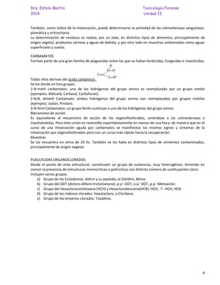 Dra. Estela Martin Toxicología Forense
2014 Unidad II
4
También, como índice de la intoxicación, puede determinarse la actividad de las colinesterasas sanguíneas:
plamática y eritrocitaria.
La determinación de residuos se realiza, por un lado, en distintos tipos de alimentos, principalmente de
origen vegetal, productos cárneos y aguas de bebida, y por otro lado en muestras ambientales como aguas
superficiales y suelos.
CARBAMATOS
Forman parte de una gran familia de plaguicidas entre los que se hallan herbicidas, fungicidas e insecticidas.
Todos ellos derivan del ácido carbámico:
Se los divide en tres grupos:
1-N-metil carbamatos: uno de los hidrógenos del grupo amino es reemplazado por un grupo metilo
(ejemplos: Aldicarb, Carbaryl, Carbofuran).
2-N,N, dimetil Carbamato: ambos hidrógenos del grupo amino son reemplazados por grupos metilos
(ejemplos: Isolan, Pirolan).
3-N-fenil Carbamatos: un grupo fenilo sustituye a uno de los hidrógenos del grupo amino.
Mecanismo de acción
Es equivalente al mecanismo de acción de los organofosforados, uniéndose a las colinesterasas e
inactivándolas. Pero ésta unión es reversible espontáneamente en menos de una hora, de manera que en el
curso de una intoxicación aguda por carbamatos se manifiestan los mismos signos y síntomas de la
intoxicación por organofosforados pero con un curso más rápido hacia la recuperación.
Muestras
Se los encuentra en orina de 24 hs. También se los halla en distintos tipos de alimentos contaminados,
principalmente de origen vegetal.
PLAGUICIDAS ORGANOCLORADOS
Desde el punto de vista estructural, constituyen un grupo de sustancias, muy heterogéneo, teniendo en
común la presencia de estructuras monocíclicas o policíclicas con distinto número de sustituyentes cloro.
Incluyen varios grupos:
a) Grupo de los Ciclodienos: Aldrín y su epóxido, el Dieldrín, Mirex
b) Grupo del DDT (dicloro-difenil-tricloroetano): p-p´-DDT, o-p´-DDT, p-p´-Metoxiclor.
c) Grupo del Hexaclorociclohexano (HCH) y Hexaclorobenceno(HCB): HCH, -HCH, HCB.
d) Grupo de los indenos clorados: hepatacloro, a-Clordano.
e) Grupo de los terpenos clorados: Toxafeno.
 