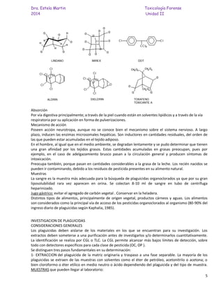 Dra. Estela Martin Toxicología Forense
2014 Unidad II
5
Absorción
Por vía digestiva principalmente; a través de la piel cuando están en solventes lipídicos y a través de la vía
respiratoria por su aplicación en forma de pulverizaciones.
Mecanismo de acción
Poseen acción neurotropa, aunque no se conoce bien el mecanismo sobre el sistema nervioso. A largo
plazo, inducen las enzimas microsomales hepáticas. Son inductores en cantidades residuales, del orden de
las que pueden estar acumuladas en el tejido adiposo.
En el hombre, al igual que en el medio ambiente, se degradan lentamente y se pudo determinar que tienen
una gran afinidad por los tejidos grasos. Estas cantidades acumuladas en grasas preocupan, pues por
ejemplo, en el caso de adelgazamiento brusco pasan a la circulación general y producen síntomas de
intoxicación.
Preocupa también, porque pasan en cantidades considerables a la grasa de la leche. Los recién nacidos se
pueden ir contaminando, debido a los residuos de pesticida presentes en su alimento natural.
Muestras
La sangre es la muestra más adecuada para la búsqueda de plaguicidas organoclorados ya que por su gran
liposolubilidad rara vez aparecen en orina. Se colectan 8-10 ml de sangre en tubo de centrífuga
heparinizado.
Jugo gástrico: evitar el agregado de carbón vegetal . Conservar en la heladera.
Distintos tipos de alimentos, principalmente de origen vegetal, productos cárneos y aguas. Los alimentos
son considerados como la principal vía de acceso de los pesticidas organoclorados al organismo (80-90% del
ingreso diario de plaguicidas según Kaphalia, 1985).
INVESTIGACION DE PLAGUICIDAS
CONSIDERACIONES GENERALES
Los plaguicidas deben aislarse de los materiales en los que se encuentran para su investigación. Los
extractos deben someterse a una purificación antes de investigarlos y/o determinarlos cuantitativamente.
La identificación se realiza por CGL o TLC. La CGL permite alcanzar más bajos límites de detección, sobre
todo con detectores específicos para cada clase de pesticida (OC, OP ).
Se distinguen tres pasos fundamentales en su determinación:
1- EXTRACCION del plaguicida de la matriz originaria y traspaso a una fase separable. La mayoría de los
plaguicidas se extraen de las muestras con solventes como el éter de petróleo, acetonitrilo o acetona; o
bien cloroformo o éter etílico en medio neutro o ácido dependiendo del plaguicida y del tipo de muestra.
MUESTRAS que pueden llegar al laboratorio:
 