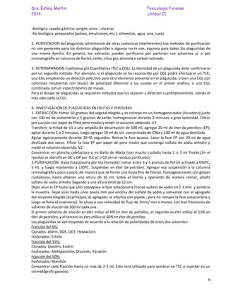 Dra. Estela Martin Toxicología Forense
2014 Unidad II
6
-Biológica: lavado gástrico, sangre, orina , vísceras.
-No biológica: preparados (polvos, emulsiones, etc.), alimentos, agua, aire, suelo.
2- PURIFICACION del plaguicida (eliminación de otras sustancias interferentes).Los métodos de purificación
no son generales para los distintos plaguicidas y algunos no lo son, siquiera para todos los plaguicidas de
una misma familia. En general, los extractos pueden purificarse por partición con solventes y/ o por
cromatografía en columna de florisil, celite, sílica gel, alúmina o carbón activado.
3- DETERMINACION Cualitativa y/o Cuantitativa (TLC y CGL). La identidad de un plaguicida debe confirmarse
por un segundo método. Por ejemplo, si el plaguicida se ha reconocido por CGL podrá efectuarse un TLC;
una CGL empleando un detector selectivo para otro elemento presente en el plaguicida; o bien una CGL con
columnas recubiertas con fase(s) de polaridad diferente a las usadas en el primer análisis; o una CGL
combinada con un espectrómetro de masas.
Para el dosaje de plaguicidas se requieren métodos que los separen y detecten cuantitativamente, siendo el
más adecuado la CGL.
A- INVESTIGACIÓN DE PLAGUICIDAS EN FRUTAS Y VERDURAS
1- EXTRACCIÓN: tomar 50 gramos del vegetal elegido y se colocan en un homogeneizador (licuadora) junto
con 100 ml de acetonitrilo y 5 gramos de celite, homogeneizar durante 2 minutos a gran velocidad. Filtrar
por succión con papel de filtro poro medio y medir el volumen obtenido: V1
Transferir la mitad de V1 a una ampolla de decantación de 500 ml, agregar 20 ml de éter de petróleo (EP);
agitar durante 1 o 2 minutos, luego agregar 10 ml de sol. concentrada de ClNa y 100 ml de agua destilada.
Agitar vigorosamente durante 30-45 segundos. Retirar la fase acuosa. Lavar la fase EP con 20 ml de agua
destilada dos veces. Filtrar la fase EP por papel de poro medio que contenga sulfato de sodio anhidro y
medir el volumen obtenido: V2.
Concentrar en plancha calefactora o en Baño de María (con mucho cuidado hasta 2 o 3 ml finales).En el
residuo se identifican OC y OP por TLC y/ o CG (en el residuo purificado).
2-PURIFICACIÓN: (Fase Estacionaria por Vía Húmeda): tomar entre 3 y 5 gramos de florisil activado a 650ºC,
5 Hs. y luego mantenido a 130ºC. Suspender en éter de petróleo. Agregar esa suspensión a la columna
cromatográfica poco a poco, de manera que se forme una lluvia fina de Florisil, homogeneizando con golpes
cuidadosos, hasta obtener una altura de 10 cm. Sobre el Florisil y operando de manera similar, añadir
sulfato de sodio anhidro llegando a una altura total de 12 cm.
Dejar eluir el EP hasta que sólo sobrepase la fase estacionaria Florisil-sulfato de sodio en 2-3 mm. y sembrar
la muestra. Dejar eluir hasta unos pocos mm por encima del sulfato de sodio y comenzar con el agregado
del eluyente elegido (al principio, el agregado se efectúa con pipeta , para no romper la fase estacionaria y
luego se llena el reservorio). Se eluye a una velocidad de flujo de 5mm/ min o menor, con tres fracciones de
solvente de elución de 100 ml cada una.
El primer solvente de elución es éter etílico al 6% en éter de petróleo, el segundo es éter etílico al 15% en
éter de petróleo, y el tercero es éter etílico al 50% en éter de petróleo.
Los plaguicidas se van eluyendo de acuerdo a la relación de polaridades de estos dos solventes:
Fracción del 6%:
Clorados: Aldrin, DDE, DDT, Heptacloro
Fosforados: Ethión
Fracción del 15%:
Clorados: Dieldrin, Endrin
Fosforados: Metilparatión, Diazinón, Paratión
Fracción del 50%:
Fosforados: Malatión
Concentrar cada fracción hasta no más de 2-3 ml. Este será utilizado para sembrar en TLC o inyectar en un
cromatógrafo gaseoso.
 