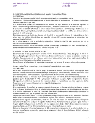 Dra. Estela Martin Toxicología Forense
2014 Unidad II
7
B-INVESTIGACIÓN DE PLAGUICIDAS EN ORINA, SANGRE Y LAVADO GASTRICO
1-EXTRACCION:
Se utilizan las columnas tipo EXTRELUT , rellenas con tierra silícea como soporte inerte.
Si la muestra a sembrar consiste en ORINA, se acidificarán 19 ml de la misma con 1 ml de solución saturada
de ACIDO TARTARICO (pH: 5-6).
Si la muestra es PLASMA o SUERO se realiza una dilución con agua destilada (4 ml de suero o plasma se
llevan a 19,5 ml con agua destilada) y se acidifica con 0,5 ml de solución saturada de ácido tartárico.
Si la muestra es LAVADO GASTRICO, se toman 9,5 del mismo y se llevan a 19 ml con agua destilada (si no se
practica la dilución, el líquido taponaría la columna por su alta densidad) y se acidifica con 1 ml de solución
saturada de ácido tartárico.
Se realiza una primera elución con éter de petróleo (E1). Se cambia el recipiente de recolección y se eluye
ahora con éter etílico obteniéndose un segundo extracto (E2). Ambos extractos se concentran por
evaporación a Baño María.
En el primer extracto (E1), se aislarán los plaguicidas ORGANOCLORADOS. Para sembrarlo en TLC es
necesario resuspender con Hexano.
En el segundo extracto (E2) se hallarán los ORGANOFOSFORADOS y CARBAMATOS. Para sembrarlo en TLC,
es necesario resuspender en una mezcla Tolueno: Propanol (1: 1).
C- INVESTIGACIÓN DE PLAGUICIDAS EN AGUAS
Se colocan 750 ml de agua (muestra) en una ampolla de decantación de 1 litro. Se agrega 25 ml de n-
hexano. Se agita vigorosamente durante 1 minuto. Se separan las fases y se recoge la capa de n-hexano. Se
efectúan 2 extracciones más con n-hexano y se reúnen los extractos. Secar la fase orgánica con sulfato de
sodio anhidro. Filtrar y concentrar a baja temperatura.
Generalmente se hallan trazas de plaguicidas en agua, por eso se parte de un gran volumen de muestra.
D- INVESTIGACIÓN DE PLAGUICIDAS EN VISCERAS. MÉTODO DE FASSI ADAPTADO.
1-EXTRACCION:
En un vaso de precipitados se colocan 50 gr. de papilla de vísceras, bien trituradas, se le agrega ácido
tartárico sólido (como desproteinizante) hasta pH ácido y luego sulfato de sodio anhidro mezclando hasta
consistencia pastosa. La mezcla se seca bajo una corriente de aire caliente (secador de cabello).
El contenido del vaso se transvasa a un erlenmeyer con tapa esmerilada. El material se extrae con éter de
petróleo (punto de ebullición 40-60ºC ) agregándolo hasta cubrir la papilla. Agitar enérgicamente durante
60 segundos, repitiéndose el proceso dos veces más. Dejar en reposo hasta una neta separación de las
fases. Reservar la fracción etérea para la investigación de plaguicidas.
2-PURIFICACION:
El extracto de éter de petróleo se trata con acetonitrilo saturado en éter de petróleo; se dispersa en agua
(200 ml de agua destilada con 10 ml de solución saturada de ClNa); se extrae con 50 ml de éter de petróleo.
Si el extracto está impuro se toma con Celite 545 , mezclando cuidadosamente y eliminando el solvente en
corriente de aire, hasta que no queden partículas aglomeradas.
Se prepara una columna (de 0,8 x 16 cm) taponándola con algodón y colocando en ella la muestra absorbida
en el Celite a través de un embudo y compactando el polvo tanto como sea posible con una varilla.
Se prepara una segunda columna (de 1,4 x 16 cm) con llave, llenándola con éter de petróleo, empujando
con una varilla de vidrio un tapón de algodón hasta el fondo. Posteriormente se agregan 5 g de alúmina y
luego 5 g de Florisil , cubriendo finalmente con una capa de arena de 2 a 2,5 cm de espesor, drenándose el
solvente , hasta que el nivel del mismo alcance la parte inferior de la capa de arena.
Se inserta el extremo inferior de la columna de 0,8 cm en el extremo superior de la columna de 1,4 cm. La
columna pequeña que contiene los plaguicidas se eluye con 3-4 ml de dimetilsulfóxido (DMSO) aplicando
presión positiva.
 