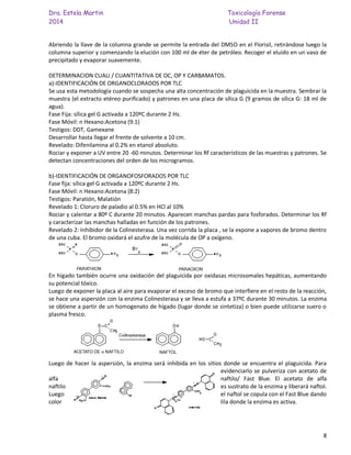 Dra. Estela Martin Toxicología Forense
2014 Unidad II
8
Abriendo la llave de la columna grande se permite la entrada del DMSO en el Florisil, retirándose luego la
columna superior y comenzando la elución con 100 ml de éter de petróleo. Recoger el eluído en un vaso de
precipitado y evaporar suavemente.
DETERMINACION CUALI / CUANTITATIVA DE OC, OP Y CARBAMATOS.
a)-IDENTIFICACIÓN DE ORGANOCLORADOS POR TLC
Se usa esta metodología cuando se sospecha una alta concentración de plaguicida en la muestra. Sembrar la
muestra (el extracto etéreo purificado) y patrones en una placa de sílica G (9 gramos de sílica G: 18 ml de
agua).
Fase Fija: sílica gel G activada a 120ºC durante 2 Hs.
Fase Móvil: n Hexano:Acetona (9:1)
Testigos: DDT, Gamexane
Desarrollar hasta llegar el frente de solvente a 10 cm.
Revelado: Difenilamina al 0.2% en etanol absoluto.
Rociar y exponer a UV entre 20 -60 minutos. Determinar los Rf característicos de las muestras y patrones. Se
detectan concentraciones del orden de los microgramos.
b)-IDENTIFICACIÓN DE ORGANOFOSFORADOS POR TLC
Fase fija: sílica gel G activada a 120ºC durante 2 Hs.
Fase Móvil: n Hexano:Acetona (8:2)
Testigos: Paratión, Malatión
Revelado 1: Cloruro de paladio al 0.5% en HCl al 10%
Rociar y calentar a 80º C durante 20 minutos. Aparecen manchas pardas para fosforados. Determinar los Rf
y caracterizar las manchas halladas en función de los patrones.
Revelado 2: Inhibidor de la Colinesterasa. Una vez corrida la placa , se la expone a vapores de bromo dentro
de una cuba. El bromo oxidará el azufre de la molécula de OP a oxígeno.
En hígado también ocurre una oxidación del plaguicida por oxidasas microsomales hepáticas, aumentando
su potencial tóxico.
Luego de exponer la placa al aire para evaporar el exceso de bromo que interfiere en el resto de la reacción,
se hace una aspersión con la enzima Colinesterasa y se lleva a estufa a 37ºC durante 30 minutos. La enzima
se obtiene a partir de un homogenato de hígado (lugar donde se sintetiza) o bien puede utilizarse suero o
plasma fresco.
Luego de hacer la aspersión, la enzima será inhibida en los sitios donde se encuentra el plaguicida. Para
evidenciarlo se pulveriza con acetato de
alfa naftilo/ Fast Blue. El acetato de alfa
naftilo es sustrato de la enzima y liberará naftol.
Luego el naftol se copula con el Fast Blue dando
color lila donde la enzima es activa.
 