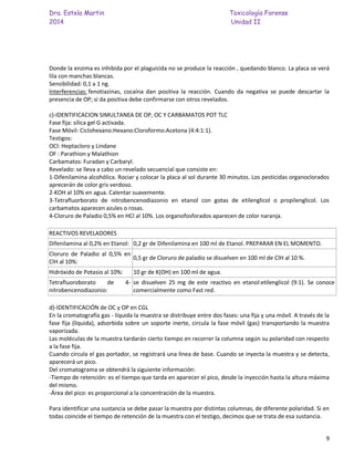 Dra. Estela Martin Toxicología Forense
2014 Unidad II
9
Donde la enzima es inhibida por el plaguicida no se produce la reacción , quedando blanco. La placa se verá
lila con manchas blancas.
Sensibilidad: 0,1 a 1 ng.
Interferencias: fenotiazinas, cocaína dan positiva la reacción. Cuando da negativa se puede descartar la
presencia de OP; si da positiva debe confirmarse con otros revelados.
c)-IDENTIFICACION SIMULTANEA DE OP, OC Y CARBAMATOS POT TLC
Fase fija: sílica gel G activada.
Fase Móvil: Ciclohexano:Hexano:Cloroformo:Acetona (4:4:1:1).
Testigos:
OCl: Heptacloro y Lindane
OF : Parathion y Malathion
Carbamatos: Furadan y Carbaryl.
Revelado: se lleva a cabo un revelado secuencial que consiste en:
1-Difenilamina alcohólica. Rociar y colocar la placa al sol durante 30 minutos. Los pesticidas organoclorados
aprecerán de color gris verdoso.
2-KOH al 10% en agua. Calentar suavemente.
3-Tetrafluorborato de nitrobencenodiazonio en etanol con gotas de etilenglicol o propilenglicol. Los
carbamatos aparecen azules o rosas.
4-Cloruro de Paladio 0,5% en HCl al 10%. Los organofosforados aparecen de color naranja.
REACTIVOS REVELADORES
Difenilamina al 0,2% en Etanol: 0,2 gr de Difenilamina en 100 ml de Etanol. PREPARAR EN EL MOMENTO.
Cloruro de Paladio al 0,5% en
ClH al 10%:
0,5 gr de Cloruro de paladio se disuelven en 100 ml de ClH al 10 %.
Hidróxido de Potasio al 10%: 10 gr de K(OH) en 100 ml de agua.
Tetrafluoroborato de 4-
nitrobencenodiazonio:
se disuelven 25 mg de este reactivo en etanol:etilenglicol (9:1). Se conoce
comercialmente como Fast red.
d)-IDENTIFICACIÓN de OC y OP en CGL
En la cromatografía gas - líquida la muestra se distribuye entre dos fases: una fija y una móvil. A través de la
fase fija (líquida), adsorbida sobre un soporte inerte, circula la fase móvil (gas) transportando la muestra
vaporizada.
Las moléculas de la muestra tardarán cierto tiempo en recorrer la columna según su polaridad con respecto
a la fase fija.
Cuando circula el gas portador, se registrará una línea de base. Cuando se inyecta la muestra y se detecta,
aparecerá un pico.
Del cromatograma se obtendrá la siguiente información:
-Tiempo de retención: es el tiempo que tarda en aparecer el pico, desde la inyección hasta la altura máxima
del mismo.
-Área del pico: es proporcional a la concentración de la muestra.
Para identificar una sustancia se debe pasar la muestra por distintas columnas, de diferente polaridad. Si en
todas coincide el tiempo de retención de la muestra con el testigo, decimos que se trata de esa sustancia.
 