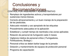 Conclusiones y
   Recomendaciones
CONTROL POR INGENIERÍA Y ADMINISTRATIVO
   Remplazo de ingredientes activos y transportadores por
    sustancias menos tóxicas.
   Correcto almacenamiento y un buen manejo de la preparación
    de los pesticidas.
   Adecuado rotulado y uso apropiado de las etiquetas
   Procedimiento adecuados en la aplicación
   Establecer y cumplir tiempo de reentrada a las zonas aplicadas
   Rotación de personal de fumigación cada 3 meses
   Vigilancia médica de personal crítico ( Fumigadores,
    Fertilizadores, Bodega )
   Personal crítico se deben bañar luego de la jornada
   Dotación y mantenimiento de equipos de protección personal
   Programa de capacitación
 