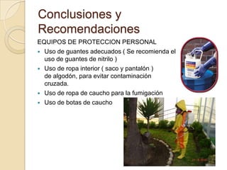 Conclusiones y
Recomendaciones
EQUIPOS DE PROTECCION PERSONAL
 Uso de guantes adecuados ( Se recomienda el
  uso de guantes de nitrilo )
 Uso de ropa interior ( saco y pantalón )
  de algodón, para evitar contaminación
  cruzada.
 Uso de ropa de caucho para la fumigación
 Uso de botas de caucho
 