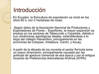 Introducción
   En Ecuador, la floricultura de exportación se inició en los
    años 80´s, con 2 hectáreas de rosas.

    Según datos de la Asociación Nacional de Productores y
    Exportadores de Flores – Expoflores, la mayor expansión se
    produjo en los sectores de Tabacundo y Cayambe, debido a
    sus condiciones agrológicas ideales, extendiéndose a lo
    largo del callejón interandino, principalmente en las
    provincias de Cotopaxi, Imbabura, Carchi, y Azuay.

   A partir de la década de los noventa el sector florícola toma
    un mayor dinamismo, principalmente causado por las
    políticas de apertura comercial de esa época y por el antiguo
    Acuerdo de Preferencias Arancelarias Andinas (ATPA).
 
