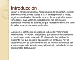 Introducción
   Según el III Censo Nacional Agropecuario del año 2001, existían
    3480 hectáreas, de las cuales el 72% correspondían a rosas,
    seguidas de claveles, flores de verano, flores tropicales y otras
    variedades, cuyo valor de exportaciones fue por más de
    doscientos millones de dólares, lo que representó el 6% del valor
    de todas las exportaciones nacionales.

   Luego en el 2002 entró en vigencia la Ley de Preferencias
    Arancelarias - ATPDEA, mecanismo que continuó fortaleciendo
    un sector que hasta hace solo 15 años atrás fue totalmente
    incipiente y al que pocos le apostaban; sin embargo, hoy el
    sector floricultor se constituye en uno de los más dinámicos del
    abanico exportador ecuatoriano y el producto estrella de los no
    tradicionales del Ecuador.
 