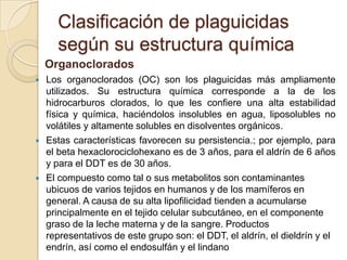 Clasificación de plaguicidas
      según su estructura química
    Organoclorados
   Los organoclorados (OC) son los plaguicidas más ampliamente
    utilizados. Su estructura química corresponde a la de los
    hidrocarburos clorados, lo que les confiere una alta estabilidad
    física y química, haciéndolos insolubles en agua, liposolubles no
    volátiles y altamente solubles en disolventes orgánicos.
   Estas características favorecen su persistencia.; por ejemplo, para
    el beta hexaclorociclohexano es de 3 años, para el aldrín de 6 años
    y para el DDT es de 30 años.
   El compuesto como tal o sus metabolitos son contaminantes
    ubicuos de varios tejidos en humanos y de los mamíferos en
    general. A causa de su alta lipofilicidad tienden a acumularse
    principalmente en el tejido celular subcutáneo, en el componente
    graso de la leche materna y de la sangre. Productos
    representativos de este grupo son: el DDT, el aldrín, el dieldrín y el
    endrín, así como el endosulfán y el lindano
 