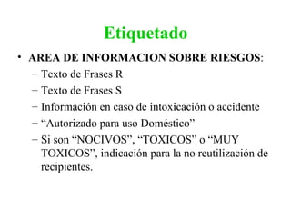 Etiquetado
• AREA DE INFORMACION SOBRE RIESGOS:
  – Texto de Frases R
  – Texto de Frases S
  – Información en caso de intoxicación o accidente
  – “Autorizado para uso Doméstico”
  – Si son “NOCIVOS”, “TOXICOS” o “MUY
    TOXICOS”, indicación para la no reutilización de
    recipientes.
 