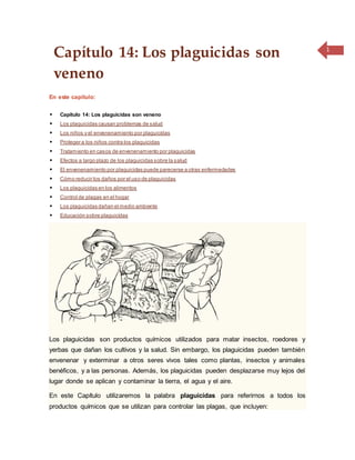 1
Capítulo 14: Los plaguicidas son
veneno
En este capítulo:
 Capítulo 14: Los plaguicidas son veneno
 Los plaguicidas causan problemas de salud
 Los niños y el envenenamiento por plaguicidas
 Proteger a los niños contra los plaguicidas
 Tratamiento en casos de envenenamiento por plaguicidas
 Efectos a largo plazo de los plaguicidas sobre la salud
 El envenenamiento por plaguicidas puede parecerse a otras enfermedades
 Cómo reducir los daños por el uso de plaguicidas
 Los plaguicidas en los alimentos
 Control de plagas en el hogar
 Los plaguicidas dañan el medio ambiente
 Educación sobre plaguicidas
Los plaguicidas son productos químicos utilizados para matar insectos, roedores y
yerbas que dañan los cultivos y la salud. Sin embargo, los plaguicidas pueden también
envenenar y exterminar a otros seres vivos tales como plantas, insectos y animales
benéficos, y a las personas. Además, los plaguicidas pueden desplazarse muy lejos del
lugar donde se aplican y contaminar la tierra, el agua y el aire.
En este Capítulo utilizaremos la palabra plaguicidas para referirnos a todos los
productos químicos que se utilizan para controlar las plagas, que incluyen:
 